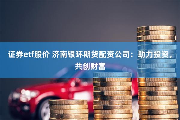 证券etf股价 济南银环期货配资公司：助力投资，共创财富