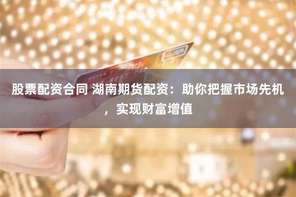 股票配资合同 湖南期货配资：助你把握市场先机，实现财富增值
