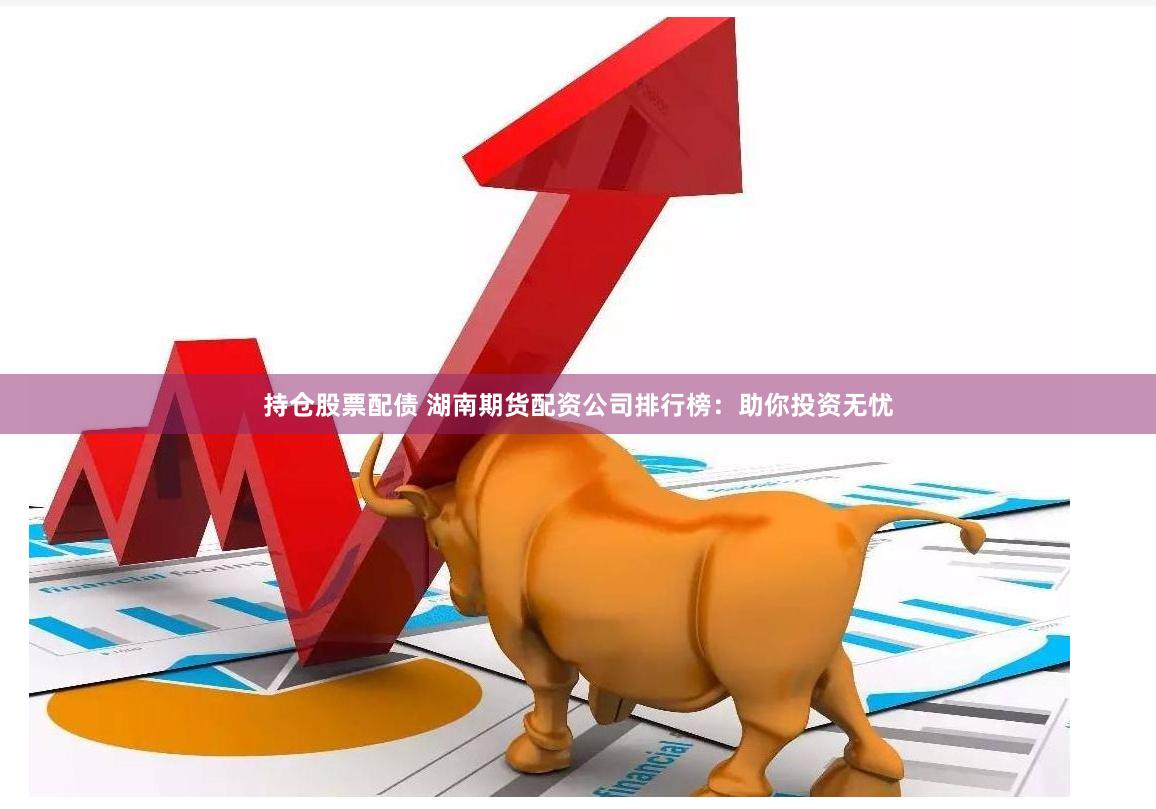 持仓股票配债 湖南期货配资公司排行榜：助你投资无忧