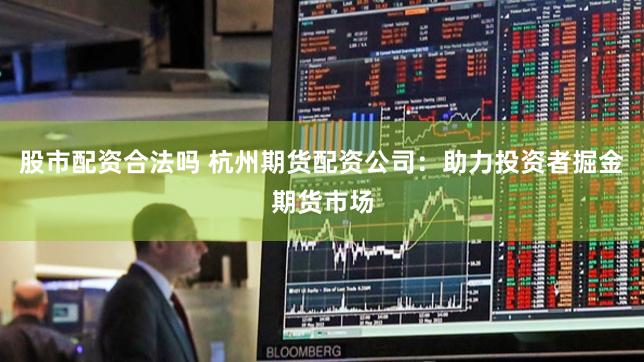 股市配资合法吗 杭州期货配资公司：助力投资者掘金期货市场