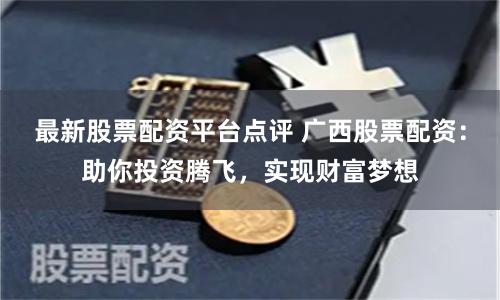 最新股票配资平台点评 广西股票配资：助你投资腾飞，实现财富梦想