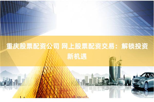 重庆股票配资公司 网上股票配资交易：解锁投资新机遇
