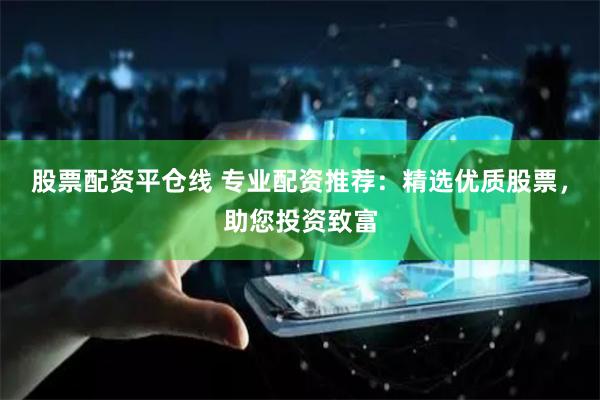 股票配资平仓线 专业配资推荐：精选优质股票，助您投资致富