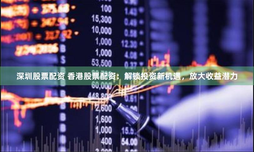 深圳股票配资 香港股票配资：解锁投资新机遇，放大收益潜力