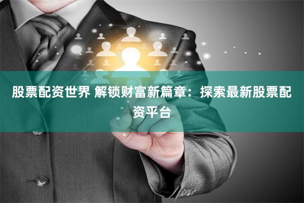 股票配资世界 解锁财富新篇章：探索最新股票配资平台