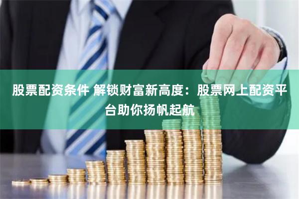 股票配资条件 解锁财富新高度：股票网上配资平台助你扬帆起航