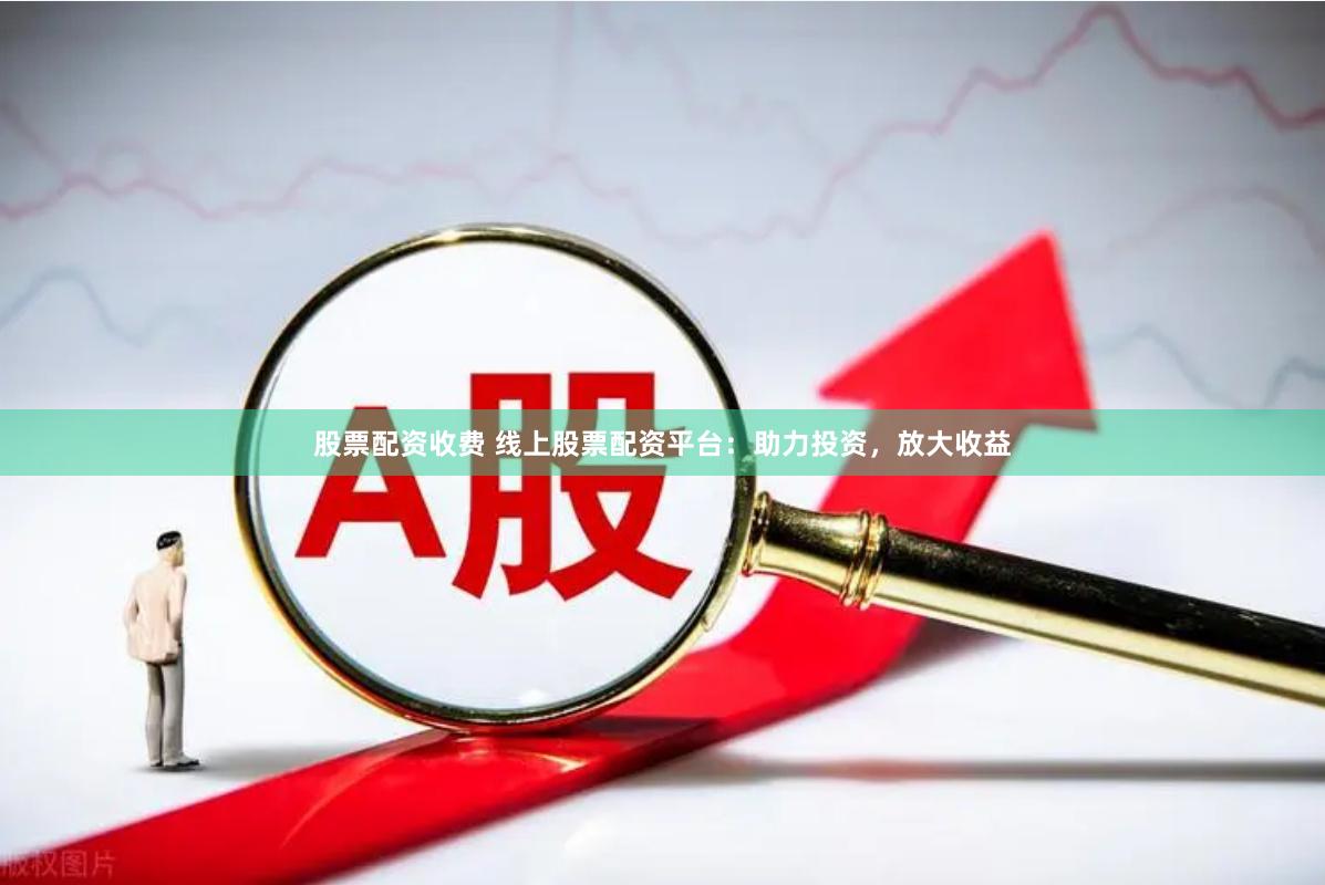 股票配资收费 线上股票配资平台：助力投资，放大收益
