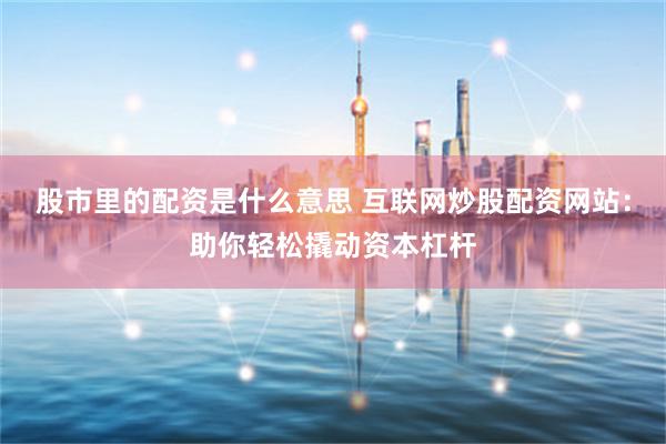 股市里的配资是什么意思 互联网炒股配资网站：助你轻松撬动资本杠杆