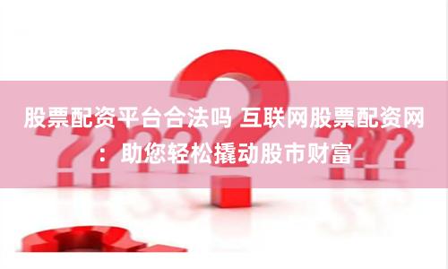 股票配资平台合法吗 互联网股票配资网：助您轻松撬动股市财富
