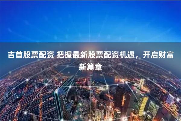吉首股票配资 把握最新股票配资机遇，开启财富新篇章