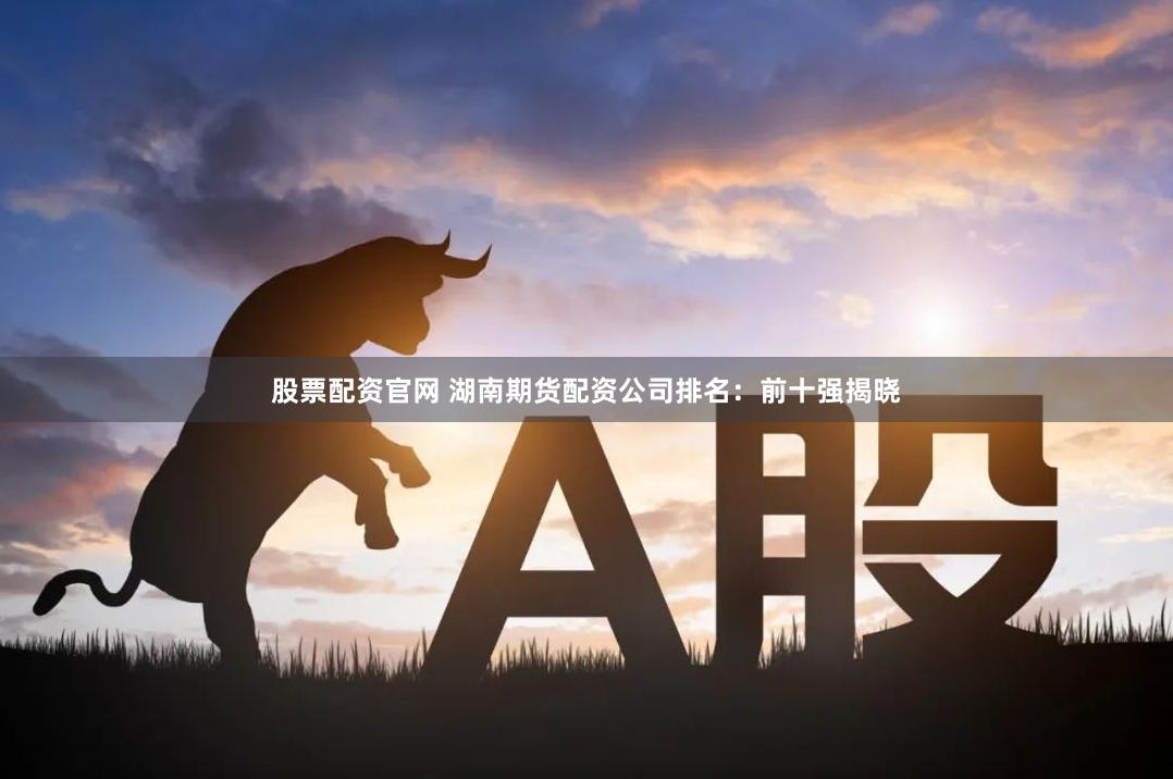 股票配资官网 湖南期货配资公司排名：前十强揭晓