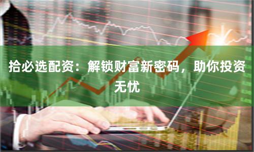 拾必选配资：解锁财富新密码，助你投资无忧