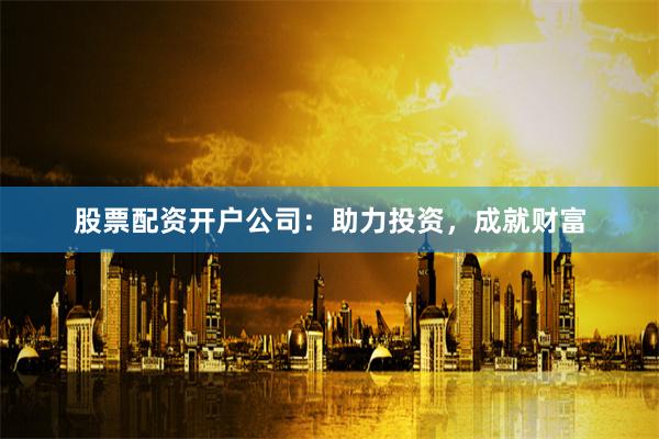 股票配资开户公司：助力投资，成就财富