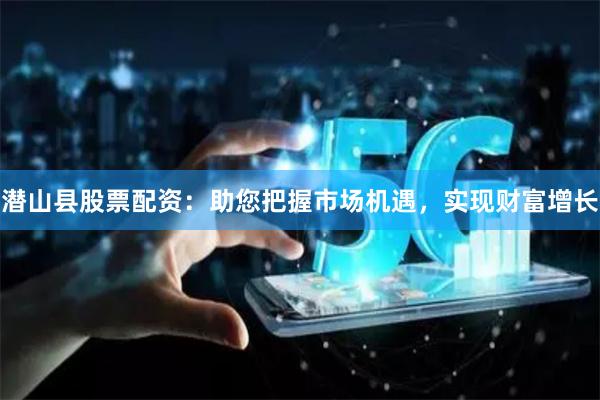 潜山县股票配资：助您把握市场机遇，实现财富增长