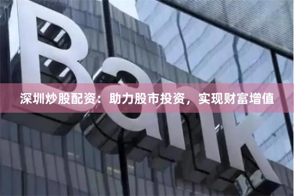 深圳炒股配资：助力股市投资，实现财富增值