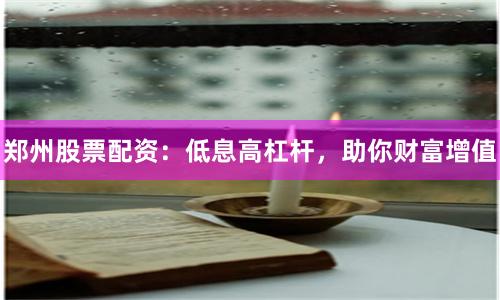 郑州股票配资：低息高杠杆，助你财富增值