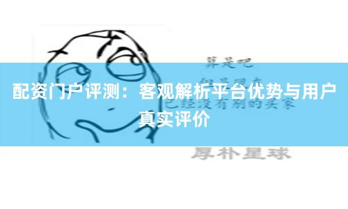 配资门户评测：客观解析平台优势与用户真实评价