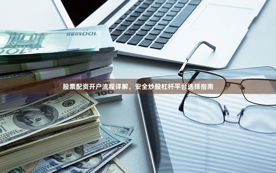 股票配资开户流程详解，安全炒股杠杆平台选择指南